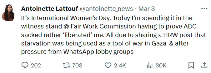 Screen shot of text from Antoinette Lattouf @antoinette_news
It’s International Women’s Day. Today I’m spending it in the witness stand @ Fair Work Commission having to prove ABC sacked rather ‘liberated’ me. All due to sharing a HRW post that starvation was being used as a tool of war in Gaza  & after pressure from WhatsApp lobby groups